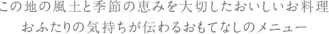 この地の風土と季節の恵みを大切したおいしいお料理。おふたりの気持ちが伝わるおもてなしのメニュー